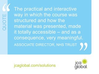 The practical and interactive
way in which the course was
structured and how the
material was presented, made
it totally accessible – and as a
consequence, very meaningful.
ASSOCIATE DIRECTOR, NHS TRUST
jcaglobal.com/solutions
QUOTE
 