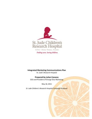 Integrated	
  Marketing	
  Communications	
  Plan	
  
St.	
  Jude’s	
  Research	
  Hospital	
  
	
  
Prepared	
  by	
  Julian	
  Cavazos	
  
CEO	
  and	
  President	
  of	
  Orange	
  Slice	
  Marketing	
  
	
  
May	
  18,	
  2015	
  
	
  
St.	
  Jude	
  Children’s	
  Research	
  Hospital	
  Campaign	
  Proposal	
  
	
  
 