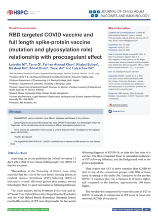 https://www.heighpubs.org/jcavi 001
https://doi.org/10.29328/journal.jcavi.1001007
Short Communication
RBD targeted COVID vaccine and
full length spike-protein vaccine
(mutation and glycosylation role)
relationship with procoagulant eﬀect
Luisetto M1
*, Tarro G2
, Farhan Ahmad Khan3
, Khaled Edbey4
,
Mashori GR5
, Ahnaf Ilman6
, Yesvi AR7
and Latyschev OY8
1
IMA Academy Research Centre, Applied Pharmacologist, Natural Science, Branch, 29121, Italy
2
President of the T & L de Beaumont Bonelli Foundation for Cancer Research, Naples, Italy
3
Professor Department of Pharmacology J.N. Medical College, AMU, Aligarh
4
Professor, Department of Chemistry, University of Benghazi, Libya
5
Profesor, Department of Medical & Health Sciences for Woman, Peoples University of Medical and
Health Sciences for Women, Pakistan
6
Student, Dhaka Residential Model College, Dhaka, Bangladesh
7
Founder and President, Yugen Research Organization; Undergraduate Student, Western Michigan
University, MI, USA 49008
8
President, IMA Academy, RU
Introduction
According the article published by Oxford University 15
April 2021: Risk of rare blood clotting higher for COVID-19
than for vaccines:
“Researchers at the University of Oxford have today
reported that the risk of the rare blood- clotting known as
cerebral venou-s thrombosis (CVT) following COVID-19
infection is around 100 times greater than normal, several
timeshigherthanitispost-vaccinationorfollowingin luenza.
The study authors, led by Professor P Harrison and Dr.
M Taquet from Oxford University’s Department of Psychiatry
and the NIHR Oxford Health Biomedical Research Centre,
counted the number of CVT cases diagnosed in the two weeks
following diagnosis of COVID-19, or after the irst dose of a
vaccine. The then compared these to calculated incidences
of CVT following in luenza, and the background level in the
general population.
They report that CVT is more common after COVID-19
than in any of the comparison groups, with 30% of these
cases occurring in the under 30s. Compared to the current
COVID-19 vaccines, this risk is between 8-10 times higher,
and compared to the baseline, approximately 100 times
higher.
The breakdown comparison for reported cases of CVT in
COVID-19 patients in comparison to CVT cases in those who
received a COVID-19 vaccine is:
More Information
*Address for Correspondence: Luisetto M,
IMA Academy Research Centre, Applied
Pharmacologist, Natural Science, Branch, 29121,
Italy, Email: maurolu65@gmail.com
Submitted: April 15, 2021
Approved: April 23, 2021
Published: April 26, 2021
How to cite this article: Luisetto M, Tarro G,
Khan FA, Edbey K, Mashori GR, et al.
RBD targeted COVID vaccine and full length
spike-protein vaccine (mutation and glycosylation
role) relationship with procoagulant eﬀect. J Child
Adult Vaccines Immunol. 2021; 5: 001-008.
DOI: 10.29328/journal.jcavi.1001007
Copyright: © 2021 Luisetto M, et al. This
is an open access article distributed under
the Creative Commons Attribution License,
which permits unrestricted use, distribution,
and reproduction in any medium, provided the
original work is properly cited.
Keywords: RBD domain; Spike full length;
Mutation; Glycosilation; COVID-19 vaccine; ADR;
Thrombosys
OPEN ACCESS
Abstract
Related COVID vaccine production many diﬀerent strategies was followed by the producers.
Observing some rare event of thrombosis after some COVID-19 vaccination, it is interesting to verify if the
Target used for the manufacturing can be involved in a diﬀerent procoagulant activity or not.
Some vaccine are suspended in some country or under a deep new verify- investigation by the regulatory
agency. (EU or USA).
This fact it is relevant.
The target SPIKE-PROTEIN FULL LENGTH modiﬁed or not or towards the RBD domain can be a relevant
factor.
 