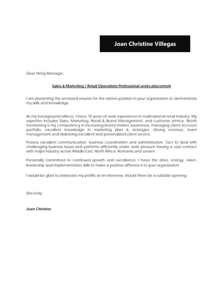  


                                                   Joan Christine Villegas

 


Dear Hiring Manager,


                 Sales & Marketing / Retail Operations Professional seeks placement


I am presenting the enclosed resume for the above-position in your organization to demonstrate
my skills and knowledge.


As my background reflects, I have 10 years of work experience in multinational retail industry. My
expertise includes Sales, Marketing, Retail & Brand Management, and customer service. Worth
mentioning is my competency in increasing brand market awareness, managing client account
portfolio, excellent knowledge in marketing plan & strategies, driving revenue, team
management and delivering excellent and personalized client service.

Possess excellent communication, business coordination and administration. Tact to deal with
challenging business issues and performs efficiently under work pressure having a vast contact
with major industry across Middle East, North Africa, Romania and Levant.

Personally committed to continued growth and excellence, I have the drive, energy, vision,
leadership and implementation skills to make a positive difference to your organization

I would be glad to elaborate my profile at an interview, should there be a suitable opening.



Sincerely,



Joan Christine

 

 
 