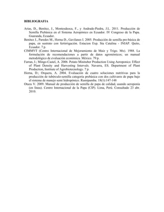 BIBLIOGRAFIA 
Arias, D., Benítez, J., Montesdeoca, F., y Andrade-Piedra, J.L. 2011. Producción de 
Semilla Prebásica en el Sistema Aeropónico en Ecuador. IV Congreso de la Papa. 
Guaranda, Ecuador. 
Benítez J., Paredes M., Horna D., Gavilanes I. 2005. Producción de semilla pre-básica de 
papa, en sustrato con fertirrigación. Estacion Exp. Sta Catalina - INIAP. Quito, 
Ecuador. 7 p. 
CIMMYT (Centro Internacional de Mejoramiento de Maíz y Trigo. Mx). 1988. La 
formulación de recomendaciones a partir de datos agronómicos; un manual 
metodológico de evaluación económica. México. 79 p. 
Farran, I.; Mingo-Castel, A. 2006. Potato Minituber Production Using Aeroponics: Effect 
of Plant Density and Harvesting Intervals. Navarra, ES. Department of Plant 
Production, Institute of Agrobiotecnology. 7 p. 
Horna, D.; Orquera, A. 2004. Evaluación de cuatro soluciones nutritivas para la 
producción de tubérculo-semilla categoría prebásica con dos cultivares de papa bajo 
el sistema de manejo semi hidropónico. Rumipamba. 18(1):147-148 
Otazu V. 2009. Manual de producción de semilla de papa de calidad, usando aeroponía 
(en línea). Centro Internacional de la Papa (CIP). Lima, Perú. Consultado 23 abr. 
2010. 

