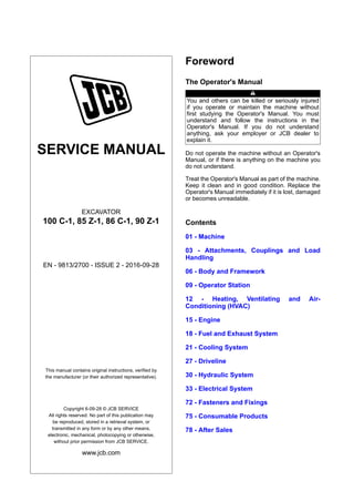 SERVICE MANUAL
EXCAVATOR
100 C-1, 85 Z-1, 86 C-1, 90 Z-1
EN - 9813/2700 - ISSUE 2 - 2016-09-28
This manual contains original instructions, verified by
the manufacturer (or their authorized representative).
Copyright 6-09-28 © JCB SERVICE
All rights reserved. No part of this publication may
be reproduced, stored in a retrieval system, or
transmitted in any form or by any other means,
electronic, mechanical, photocopying or otherwise,
without prior permission from JCB SERVICE.
www.jcb.com
Foreword
The Operator's Manual
You and others can be killed or seriously injured
if you operate or maintain the machine without
first studying the Operator's Manual. You must
understand and follow the instructions in the
Operator's Manual. If you do not understand
anything, ask your employer or JCB dealer to
explain it.
Do not operate the machine without an Operator's
Manual, or if there is anything on the machine you
do not understand.
Treat the Operator's Manual as part of the machine.
Keep it clean and in good condition. Replace the
Operator's Manual immediately if it is lost, damaged
or becomes unreadable.
Contents
01 - Machine
03 - Attachments, Couplings and Load
Handling
06 - Body and Framework
09 - Operator Station
12 - Heating, Ventilating and Air-
Conditioning (HVAC)
15 - Engine
18 - Fuel and Exhaust System
21 - Cooling System
27 - Driveline
30 - Hydraulic System
33 - Electrical System
72 - Fasteners and Fixings
75 - Consumable Products
78 - After Sales
 