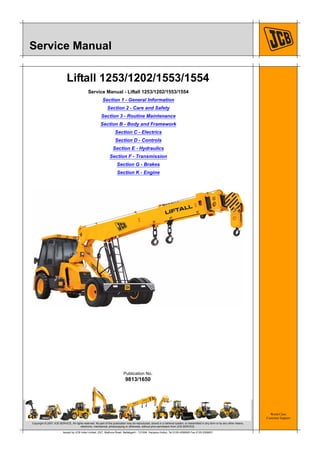 World Class
Customer Support
9813/1650
Publication No.
Copyright © 2007 JCB SERVICE. All rights reserved. No part of this publication may be reproduced, stored in a retrieval system, or transmitted in any form or by any other means,
electronic, mechanical, photocopying or otherwise, without prior permission from JCB SERVICE.
Issued by JCB India Limited, 23/7, Mathura Road, Ballabgarh - 121004, Haryana (India), Tel 0129 4299000 Fax 0129 2309051
Service Manual
Liftall 1253/1202/1553/1554
Service Manual - Liftall 1253/1202/1553/1554
Section 1 - General Information
Section 2 - Care and Safety
Section 3 - Routine Maintenance
Section B - Body and Framework
Section C - Electrics
Section D - Controls
Section E - Hydraulics
Section F - Transmission
Section G - Brakes
Section K - Engine
 