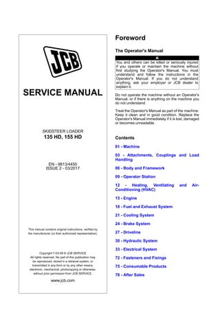 SERVICE MANUAL
SKIDSTEER LOADER
135 HD, 155 HD
EN - 9813/4450
ISSUE 2 - 03/2017
This manual contains original instructions, verified by
the manufacturer (or their authorized representative).
Copyright 7-03-08 © JCB SERVICE
All rights reserved. No part of this publication may
be reproduced, stored in a retrieval system, or
transmitted in any form or by any other means,
electronic, mechanical, photocopying or otherwise,
without prior permission from JCB SERVICE.
www.jcb.com
Foreword
The Operator's Manual
You and others can be killed or seriously injured
if you operate or maintain the machine without
first studying the Operator's Manual. You must
understand and follow the instructions in the
Operator's Manual. If you do not understand
anything, ask your employer or JCB dealer to
explain it.
Do not operate the machine without an Operator's
Manual, or if there is anything on the machine you
do not understand.
Treat the Operator's Manual as part of the machine.
Keep it clean and in good condition. Replace the
Operator's Manual immediately if it is lost, damaged
or becomes unreadable.
Contents
01 - Machine
03 - Attachments, Couplings and Load
Handling
06 - Body and Framework
09 - Operator Station
12 - Heating, Ventilating and Air-
Conditioning (HVAC)
15 - Engine
18 - Fuel and Exhaust System
21 - Cooling System
24 - Brake System
27 - Driveline
30 - Hydraulic System
33 - Electrical System
72 - Fasteners and Fixings
75 - Consumable Products
78 - After Sales
 