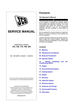 SERVICE MANUAL
SKIDSTEER LOADER
135, 155, 175, 190, 205
EN - 9813/6750 - ISSUE 1 - 04/2016
This manual contains original instructions, verified by
the manufacturer (or their authorized representative).
Copyright 2016 © JCB SERVICE
All rights reserved. No part of this publication may
be reproduced, stored in a retrieval system, or
transmitted in any form or by any other means,
electronic, mechanical, photocopying or otherwise,
without prior permission from JCB SERVICE.
www.jcb.com
Foreword
The Operator's Manual
You and others can be killed or seriously injured
if you operate or maintain the machine without
first studying the Operator's Manual. You must
understand and follow the instructions in the
Operator's Manual. If you do not understand
anything, ask your employer or JCB dealer to
explain it.
Do not operate the machine without an Operator's
Manual, or if there is anything on the machine you
do not understand.
Treat the Operator's Manual as part of the machine.
Keep it clean and in good condition. Replace the
Operator's Manual immediately if it is lost, damaged
or becomes unreadable.
Contents
01 - Machine
03 - Attachments and Options
06 - Body and Framework
09 - Operator Station
12 - Heating, Ventilating and Air-
Conditioning (HVAC)
15 - Engine
18 - Fuel and Exhaust System
21 - Cooling System
24 - Brakes
27 - Driveline
30 - Hydraulic System
33 - Electrical System
72 - Fasteners and Fixings
75 - Consumable Products
78 - After Sales
 