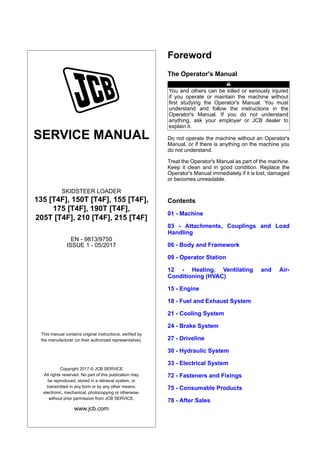 SERVICE MANUAL
SKIDSTEER LOADER
135 [T4F], 150T [T4F], 155 [T4F],
175 [T4F], 190T [T4F],
205T [T4F], 210 [T4F], 215 [T4F]
EN - 9813/9750
ISSUE 1 - 05/2017
This manual contains original instructions, verified by
the manufacturer (or their authorized representative).
Copyright 2017 © JCB SERVICE
All rights reserved. No part of this publication may
be reproduced, stored in a retrieval system, or
transmitted in any form or by any other means,
electronic, mechanical, photocopying or otherwise,
without prior permission from JCB SERVICE.
www.jcb.com
Foreword
The Operator's Manual
You and others can be killed or seriously injured
if you operate or maintain the machine without
first studying the Operator's Manual. You must
understand and follow the instructions in the
Operator's Manual. If you do not understand
anything, ask your employer or JCB dealer to
explain it.
Do not operate the machine without an Operator's
Manual, or if there is anything on the machine you
do not understand.
Treat the Operator's Manual as part of the machine.
Keep it clean and in good condition. Replace the
Operator's Manual immediately if it is lost, damaged
or becomes unreadable.
Contents
01 - Machine
03 - Attachments, Couplings and Load
Handling
06 - Body and Framework
09 - Operator Station
12 - Heating, Ventilating and Air-
Conditioning (HVAC)
15 - Engine
18 - Fuel and Exhaust System
21 - Cooling System
24 - Brake System
27 - Driveline
30 - Hydraulic System
33 - Electrical System
72 - Fasteners and Fixings
75 - Consumable Products
78 - After Sales
 