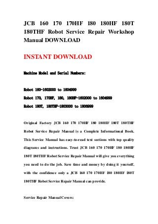 JCB 160 170 170HF 180 180HF 180T
180THF Robot Service Repair Workshop
Manual DOWNLOAD
INSTANT DOWNLOAD
Machine Model and Serial Numbers:
Robot 160-1602000 to 1604999
Robot 170, 170HF, 180, 180HF-1602000 to 1604999
Robot 180T, 180THF-1803000 to 1806999
Original Factory JCB 160 170 170HF 180 180HF 180T 180THF
Robot Service Repair Manual is a Complete Informational Book.
This Service Manual has easy-to-read text sections with top quality
diagrams and instructions. Trust JCB 160 170 170HF 180 180HF
180T 180THF Robot Service Repair Manual will give you everything
you need to do the job. Save time and money by doing it yourself,
with the confidence only a JCB 160 170 170HF 180 180HF 180T
180THF Robot Service Repair Manual can provide.
Service Repair Manual Covers:
 