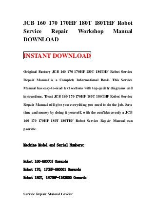 JCB 160 170 170HF 180T 180THF Robot
Service  Repair  Workshop    Manual
DOWNLOAD

INSTANT DOWNLOAD

Original Factory JCB 160 170 170HF 180T 180THF Robot Service

Repair Manual is a Complete Informational Book. This Service

Manual has easy-to-read text sections with top quality diagrams and

instructions. Trust JCB 160 170 170HF 180T 180THF Robot Service

Repair Manual will give you everything you need to do the job. Save

time and money by doing it yourself, with the confidence only a JCB

160 170 170HF 180T 180THF Robot Service Repair Manual can

provide.



Machine Model and Serial Numbers:



Robot 160-680001 Onwards

Robot 170, 170HF-680001 Onwards

Robot 180T, 180THF-1162000 Onwards



Service Repair Manual Covers:
 