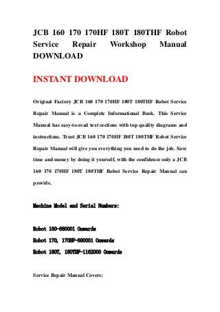 JCB 160 170 170HF 180T 180THF Robot
Service Repair Workshop Manual
DOWNLOAD
INSTANT DOWNLOAD
Original Factory JCB 160 170 170HF 180T 180THF Robot Service
Repair Manual is a Complete Informational Book. This Service
Manual has easy-to-read text sections with top quality diagrams and
instructions. Trust JCB 160 170 170HF 180T 180THF Robot Service
Repair Manual will give you everything you need to do the job. Save
time and money by doing it yourself, with the confidence only a JCB
160 170 170HF 180T 180THF Robot Service Repair Manual can
provide.
Machine Model and Serial Numbers:
Robot 160-680001 Onwards
Robot 170, 170HF-680001 Onwards
Robot 180T, 180THF-1162000 Onwards
Service Repair Manual Covers:
 
