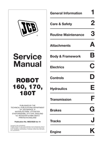 Service
Manual
ROBOT
160, 170,
180T
PUBLISHED BY THE
TECHNICAL PUBLICATIONS DEPARTMENT
OF JCB SERVICE; ©
WATERLOO PARK, UTTOXETER,
STAFFORDSHIRE, ST14 5PA, ENGLAND
Tel. ROCESTER (01889) 590312
PRINTED IN ENGLAND
Publication No. 9803/8520 Iss 14
Copyright © 2004 JCB SERVICE
All rights reserved. No part of this publication may be reproduced, stored in
a retrieval system, or transmitted in any form or by any other means, elec-
tronic, mechanical, photocopying or otherwise, without prior permission
from JCB SERVICE.
R
General Information 1
Care & Safety 2
Routine Maintenance 3
Attachments A
Body & Framework B
Electrics C
Controls D
Hydraulics E
Transmission F
Brakes G
Tracks J
Engine K
 