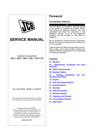 SERVICE MANUAL
COMPACT EXCAVATOR
15C-1, 16C-1, 18Z-1, 19C-1, 19C-1 PC
EN - 9813/7900 - ISSUE 2 - 05/2018
This manual contains original instructions, verified by
the manufacturer (or their authorized representative).
Copyright 2018 © JCB SERVICE
All rights reserved. No part of this publication may
be reproduced, stored in a retrieval system, or
transmitted in any form or by any other means,
electronic, mechanical, photocopying or otherwise,
without prior permission from JCB SERVICE.
www.jcb.com
Foreword
The Operator's Manual
You and others can be killed or seriously injured
if you operate or maintain the machine without
first studying the Operator's Manual. You must
understand and follow the instructions in the
Operator's Manual. If you do not understand
anything, ask your employer or JCB dealer to
explain it.
Do not operate the machine without an Operator's
Manual, or if there is anything on the machine you
do not understand.
Treat the Operator's Manual as part of the machine.
Keep it clean and in good condition. Replace the
Operator's Manual immediately if it is lost, damaged
or becomes unreadable.
Contents
01 - Machine
03 - Attachments, Couplings and Load
Handling
06 - Body and Framework
09 - Operator Station
12 - Heating, Ventilating and Air-
Conditioning (HVAC)
15 - Engine
18 - Fuel and Exhaust System
21 - Cooling System
27 - Driveline
30 - Hydraulic System
33 - Electrical System
72 - Fasteners and Fixings
75 - Consumable Products
78 - After Sales
 