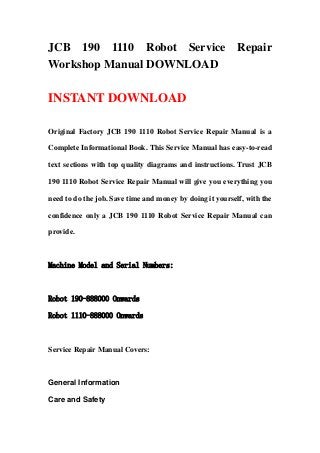 JCB 190 1110 Robot Service Repair
Workshop Manual DOWNLOAD
INSTANT DOWNLOAD
Original Factory JCB 190 1110 Robot Service Repair Manual is a
Complete Informational Book. This Service Manual has easy-to-read
text sections with top quality diagrams and instructions. Trust JCB
190 1110 Robot Service Repair Manual will give you everything you
need to do the job. Save time and money by doing it yourself, with the
confidence only a JCB 190 1110 Robot Service Repair Manual can
provide.
Machine Model and Serial Numbers:
Robot 190-888000 Onwards
Robot 1110-888000 Onwards
Service Repair Manual Covers:
General Information
Care and Safety
 