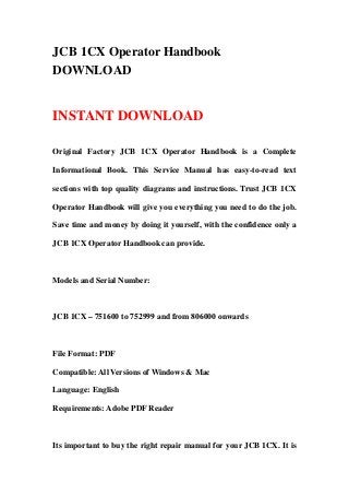 JCB 1CX Operator Handbook
DOWNLOAD
INSTANT DOWNLOAD
Original Factory JCB 1CX Operator Handbook is a Complete
Informational Book. This Service Manual has easy-to-read text
sections with top quality diagrams and instructions. Trust JCB 1CX
Operator Handbook will give you everything you need to do the job.
Save time and money by doing it yourself, with the confidence only a
JCB 1CX Operator Handbook can provide.
Models and Serial Number:
JCB 1CX – 751600 to 752999 and from 806000 onwards
File Format: PDF
Compatible: All Versions of Windows & Mac
Language: English
Requirements: Adobe PDF Reader
Its important to buy the right repair manual for your JCB 1CX. It is
 