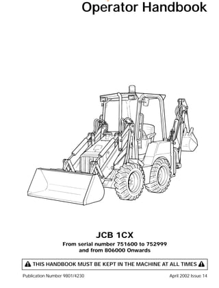 Operator Handbook
JCB 1CX
From serial number 751600 to 752999
and from 806000 Onwards
! THIS HANDBOOK MUST BE KEPT IN THE MACHINE AT ALL TIMES !
Publication Number 9801/4230 April 2002 Issue 14
www.WorkshopManuals.co.uk
Purchased from www.WorkshopManuals.co.uk
 
