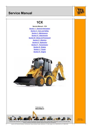 Copyright © 2004 JCB SERVICE. All rights reserved. No part of this publication may be reproduced, stored in a retrieval system, or transmitted in any form or by any other means,
electronic, mechanical, photocopying or otherwise, without prior permission from JCB SERVICE.
World Class
Customer Support
9803/9960-4
Publication No.
Issued by JCB Technical Publications, JCB Aftermarket Training, Woodseat, Rocester, Staffordshire, ST14 5BW, England. Tel +44 1889 591300 Fax +44 1889 591400
Service Manual
1CX
Service Manual - 1CX
Section 1 - General Information
Section 2 - Care and Safety
Section 3 - Maintenance
Section A - Attachments
Section B - Body and Framework
Section C - Electrics
Section E - Hydraulics
Section F - Transmission
Section G - Brakes
Section J - Tracks
Section K - Engine
 