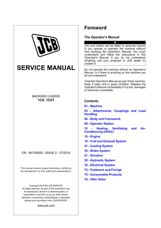 SERVICE MANUAL
BACKHOE LOADER
1CX, 1CXT
EN - 9813/6050 - ISSUE 2 - 07/2018
This manual contains original instructions, verified by
the manufacturer (or their authorized representative).
Copyright 2018 Â© JCB SERVICE
All rights reserved. No part of this publication may
be reproduced, stored in a retrieval system, or
transmitted in any form or by any other means,
electronic, mechanical, photocopying or otherwise,
without prior permission from JCB SERVICE.
www.jcb.com
Foreword
The Operator's Manual
You and others can be killed or seriously injured
if you operate or maintain the machine without
first studying the Operator's Manual. You must
understand and follow the instructions in the
Operator's Manual. If you do not understand
anything, ask your employer or JCB dealer to
explain it.
Do not operate the machine without an Operator's
Manual, or if there is anything on the machine you
do not understand.
Treat the Operator's Manual as part of the machine.
Keep it clean and in good condition. Replace the
Operator's Manual immediately if it is lost, damaged
or becomes unreadable.
Contents
01 - Machine
03 - Attachments, Couplings and Load
Handling
06 - Body and Framework
09 - Operator Station
12 - Heating, Ventilating and Air-
Conditioning (HVAC)
15 - Engine
18 - Fuel and Exhaust System
21 - Cooling System
24 - Brake System
27 - Driveline
30 - Hydraulic System
33 - Electrical System
72 - Fasteners and Fixings
75 - Consumable Products
78 - After Sales
 