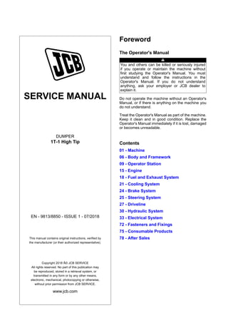SERVICE MANUAL
DUMPER
1T-1 High Tip
EN - 9813/8850 - ISSUE 1 - 07/2018
This manual contains original instructions, verified by
the manufacturer (or their authorized representative).
Copyright 2018 Â© JCB SERVICE
All rights reserved. No part of this publication may
be reproduced, stored in a retrieval system, or
transmitted in any form or by any other means,
electronic, mechanical, photocopying or otherwise,
without prior permission from JCB SERVICE.
www.jcb.com
Foreword
The Operator's Manual
You and others can be killed or seriously injured
if you operate or maintain the machine without
first studying the Operator's Manual. You must
understand and follow the instructions in the
Operator's Manual. If you do not understand
anything, ask your employer or JCB dealer to
explain it.
Do not operate the machine without an Operator's
Manual, or if there is anything on the machine you
do not understand.
Treat the Operator's Manual as part of the machine.
Keep it clean and in good condition. Replace the
Operator's Manual immediately if it is lost, damaged
or becomes unreadable.
Contents
01 - Machine
06 - Body and Framework
09 - Operator Station
15 - Engine
18 - Fuel and Exhaust System
21 - Cooling System
24 - Brake System
25 - Steering System
27 - Driveline
30 - Hydraulic System
33 - Electrical System
72 - Fasteners and Fixings
75 - Consumable Products
78 - After Sales
 