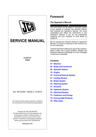 SERVICE MANUAL
DUMPER
1THT
EN - 9813/5200 - ISSUE 2 - 07/2018
This manual contains original instructions, verified by
the manufacturer (or their authorized representative).
Copyright 2017 Â© JCB SERVICE
All rights reserved. No part of this publication may
be reproduced, stored in a retrieval system, or
transmitted in any form or by any other means,
electronic, mechanical, photocopying or otherwise,
without prior permission from JCB SERVICE.
www.jcb.com
Foreword
The Operator's Manual
You and others can be killed or seriously injured
if you operate or maintain the machine without
first studying the Operator's Manual. You must
understand and follow the instructions in the
Operator's Manual. If you do not understand
anything, ask your employer or JCB dealer to
explain it.
Do not operate the machine without an Operator's
Manual, or if there is anything on the machine you
do not understand.
Treat the Operator's Manual as part of the machine.
Keep it clean and in good condition. Replace the
Operator's Manual immediately if it is lost, damaged
or becomes unreadable.
Contents
01 - Machine
06 - Body and Framework
09 - Operator Station
15 - Engine
18 - Fuel and Exhaust System
21 - Cooling System
24 - Brake System
25 - Steering System
27 - Driveline
30 - Hydraulic System
33 - Electrical System
72 - Fasteners and Fixings
75 - Consumable Products
78 - After Sales
 