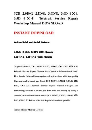 JCB 2.0D/G, 2.5D/G, 3.0D/G, 3.0D 4×4,
3.5D 4 × 4 Teletruk Service Repair
Workshop Manual DOWNLOAD
INSTANT DOWNLOAD
Machine Model and Serial Numbers:
2.0D/G, 2.5D/G, 3.0D/G-78001 Onwards
3.0D 4×4, 3.5D 4×4 -78001 Onwards
Original Factory JCB 2.0D/G, 2.5D/G, 3.0D/G, 4×4 3.0D, 4×4 3.5D
Teletruk Service Repair Manual is a Complete Informational Book.
This Service Manual has easy-to-read text sections with top quality
diagrams and instructions. Trust JCB 2.0D/G, 2.5D/G, 3.0D/G, 4×4
3.0D, 4×4 3.5D Teletruk Service Repair Manual will give you
everything you need to do the job. Save time and money by doing it
yourself, with the confidence only a JCB 2.0D/G, 2.5D/G, 3.0D/G, 4×4
3.0D, 4×4 3.5D Teletruk Service Repair Manual can provide.
Service Repair Manual Covers:
 