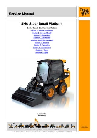 Copyright © 2004 JCB SERVICE. All rights reserved. No part of this publication may be reproduced, stored in a retrieval system, or transmitted in any form or by any other means,
electronic, mechanical, photocopying or otherwise, without prior permission from JCB SERVICE.
World Class
Customer Support
9813/1350
Publication No.
Issued by JCB Technical Publications, JCB Aftermarket Training, Woodseat, Rocester, Staffordshire, ST14 5BW, England. Tel +44 1889 591300 Fax +44 1889 591400
Service Manual
Skid Steer Small Platform
Service Manual - Skid Steer Small Platform
Section 1 - General Information
Section 2 - Care and Safety
Section 3 - Maintenance
Section A - Attachments
Section B - Body and Framework
Section C - Electrics
Section E - Hydraulics
Section F - Transmission
Section J - Tracks
Section K - Engine
 