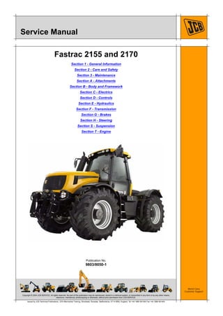 Copyright © 2004 JCB SERVICE. All rights reserved. No part of this publication may be reproduced, stored in a retrieval system, or transmitted in any form or by any other means,
electronic, mechanical, photocopying or otherwise, without prior permission from JCB SERVICE.
World Class
Customer Support
9803/8050-1
Publication No.
Issued by JCB Technical Publications, JCB Aftermarket Training, Woodseat, Rocester, Staffordshire, ST14 5BW, England. Tel +44 1889 591300 Fax +44 1889 591400
Service Manual
Fastrac 2155 and 2170
Section 1 - General Information
Section 2 - Care and Safety
Section 3 - Maintenance
Section A - Attachments
Section B - Body and Framework
Section C - Electrics
Section D - Controls
Section E - Hydraulics
Section F - Transmission
Section G - Brakes
Section H - Steering
Section S - Suspension
Section T - Engine
 