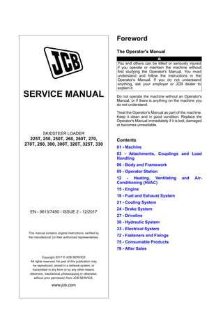 SERVICE MANUAL
SKIDSTEER LOADER
225T, 250, 250T, 260, 260T, 270,
270T, 280, 300, 300T, 320T, 325T, 330
EN - 9813/7450 - ISSUE 2 - 12/2017
This manual contains original instructions, verified by
the manufacturer (or their authorized representative).
Copyright 2017 © JCB SERVICE
All rights reserved. No part of this publication may
be reproduced, stored in a retrieval system, or
transmitted in any form or by any other means,
electronic, mechanical, photocopying or otherwise,
without prior permission from JCB SERVICE.
www.jcb.com
Foreword
The Operator's Manual
You and others can be killed or seriously injured
if you operate or maintain the machine without
first studying the Operator's Manual. You must
understand and follow the instructions in the
Operator's Manual. If you do not understand
anything, ask your employer or JCB dealer to
explain it.
Do not operate the machine without an Operator's
Manual, or if there is anything on the machine you
do not understand.
Treat the Operator's Manual as part of the machine.
Keep it clean and in good condition. Replace the
Operator's Manual immediately if it is lost, damaged
or becomes unreadable.
Contents
01 - Machine
03 - Attachments, Couplings and Load
Handling
06 - Body and Framework
09 - Operator Station
12 - Heating, Ventilating and Air-
Conditioning (HVAC)
15 - Engine
18 - Fuel and Exhaust System
21 - Cooling System
24 - Brake System
27 - Driveline
30 - Hydraulic System
33 - Electrical System
72 - Fasteners and Fixings
75 - Consumable Products
78 - After Sales
 
