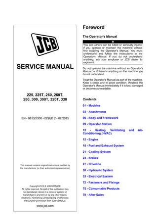 SERVICE MANUAL
225, 225T, 260, 260T,
280, 300, 300T, 320T, 330
EN - 9813/2300 - ISSUE 2 - 07/2015
This manual contains original instructions, verified by
the manufacturer (or their authorized representative).
Copyright 2015 © JCB SERVICE
All rights reserved. No part of this publication may
be reproduced, stored in a retrieval system, or
transmitted in any form or by any other means,
electronic, mechanical, photocopying or otherwise,
without prior permission from JCB SERVICE.
www.jcb.com
Foreword
The Operator's Manual
You and others can be killed or seriously injured
if you operate or maintain the machine without
first studying the Operator's Manual. You must
understand and follow the instructions in the
Operator's Manual. If you do not understand
anything, ask your employer or JCB dealer to
explain it.
Do not operate the machine without an Operator's
Manual, or if there is anything on the machine you
do not understand.
Treat the Operator's Manual as part of the machine.
Keep it clean and in good condition. Replace the
Operator's Manual immediately if it is lost, damaged
or becomes unreadable.
Contents
01 - Machine
03 - Attachments
06 - Body and Framework
09 - Operator Station
12 - Heating, Ventilating and Air-
Conditioning (HVAC)
15 - Engine
18 - Fuel and Exhaust System
21 - Cooling System
24 - Brakes
27 - Driveline
30 - Hydraulic System
33 - Electrical System
72 - Fasteners and Fixings
75 - Consumable Products
78 - After Sales
 