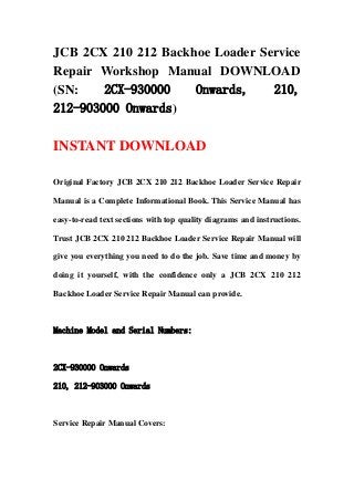 JCB 2CX 210 212 Backhoe Loader Service
Repair Workshop Manual DOWNLOAD
(SN: 2CX-930000 Onwards, 210,
212-903000 Onwards)
INSTANT DOWNLOAD
Original Factory JCB 2CX 210 212 Backhoe Loader Service Repair
Manual is a Complete Informational Book. This Service Manual has
easy-to-read text sections with top quality diagrams and instructions.
Trust JCB 2CX 210 212 Backhoe Loader Service Repair Manual will
give you everything you need to do the job. Save time and money by
doing it yourself, with the confidence only a JCB 2CX 210 212
Backhoe Loader Service Repair Manual can provide.
Machine Model and Serial Numbers:
2CX-930000 Onwards
210, 212-903000 Onwards
Service Repair Manual Covers:
 