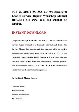 JCB 2D 2DS 3 3C 3CS 3D 700 Excavator
Loader Service Repair Workshop Manual
DOWNLOAD (SN: 3CX 4CX-290000 to
400000)
INSTANT DOWNLOAD
Original Factory JCB 2D 2DS 3 3C 3CS 3D 700 Excavator Loader
Service Repair Manual is a Complete Informational Book. This
Service Manual has easy-to-read text sections with top quality
diagrams and instructions. Trust JCB 2D 2DS 3 3C 3CS 3D 700
Excavator Loader Service Repair Manual will give you everything
you need to do the job. Save time and money by doing it yourself,
with the confidence only a JCB 2D 2DS 3 3C 3CS 3D 700 Excavator
Loader Service Repair Manual can provide.
Service Repair Manual Covers:
Care and Safety
Technical Data
Routine Maintenance
Attachments
 