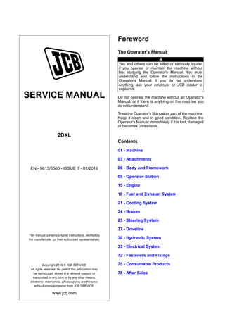 SERVICE MANUAL
2DXL
EN - 9813/5500 - ISSUE 1 - 01/2016
This manual contains original instructions, verified by
the manufacturer (or their authorized representative).
Copyright 2016 © JCB SERVICE
All rights reserved. No part of this publication may
be reproduced, stored in a retrieval system, or
transmitted in any form or by any other means,
electronic, mechanical, photocopying or otherwise,
without prior permission from JCB SERVICE.
www.jcb.com
Foreword
The Operator's Manual
You and others can be killed or seriously injured
if you operate or maintain the machine without
first studying the Operator's Manual. You must
understand and follow the instructions in the
Operator's Manual. If you do not understand
anything, ask your employer or JCB dealer to
explain it.
Do not operate the machine without an Operator's
Manual, or if there is anything on the machine you
do not understand.
Treat the Operator's Manual as part of the machine.
Keep it clean and in good condition. Replace the
Operator's Manual immediately if it is lost, damaged
or becomes unreadable.
Contents
01 - Machine
03 - Attachments
06 - Body and Framework
09 - Operator Station
15 - Engine
18 - Fuel and Exhaust System
21 - Cooling System
24 - Brakes
25 - Steering System
27 - Driveline
30 - Hydraulic System
33 - Electrical System
72 - Fasteners and Fixings
75 - Consumable Products
78 - After Sales
 