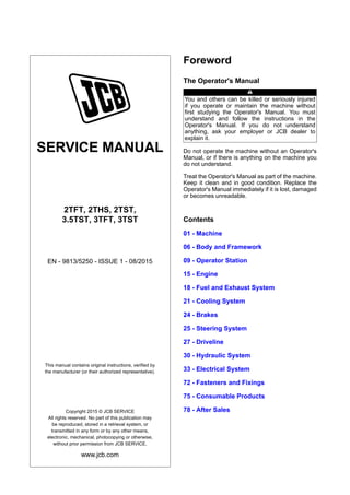 SERVICE MANUAL
2TFT, 2THS, 2TST,
3.5TST, 3TFT, 3TST
EN - 9813/5250 - ISSUE 1 - 08/2015
This manual contains original instructions, verified by
the manufacturer (or their authorized representative).
Copyright 2015 © JCB SERVICE
All rights reserved. No part of this publication may
be reproduced, stored in a retrieval system, or
transmitted in any form or by any other means,
electronic, mechanical, photocopying or otherwise,
without prior permission from JCB SERVICE.
www.jcb.com
Foreword
The Operator's Manual
You and others can be killed or seriously injured
if you operate or maintain the machine without
first studying the Operator's Manual. You must
understand and follow the instructions in the
Operator's Manual. If you do not understand
anything, ask your employer or JCB dealer to
explain it.
Do not operate the machine without an Operator's
Manual, or if there is anything on the machine you
do not understand.
Treat the Operator's Manual as part of the machine.
Keep it clean and in good condition. Replace the
Operator's Manual immediately if it is lost, damaged
or becomes unreadable.
Contents
01 - Machine
06 - Body and Framework
09 - Operator Station
15 - Engine
18 - Fuel and Exhaust System
21 - Cooling System
24 - Brakes
25 - Steering System
27 - Driveline
30 - Hydraulic System
33 - Electrical System
72 - Fasteners and Fixings
75 - Consumable Products
78 - After Sales
 