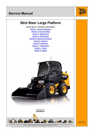 Copyright © 2004 JCB SERVICE. All rights reserved. No part of this publication may be reproduced, stored in a retrieval system, or transmitted in any form or by any other means,
electronic, mechanical, photocopying or otherwise, without prior permission from JCB SERVICE.
World Class
Customer Support
9803/9950-1
Publication No.
Issued by JCB Technical Publications, JCB Aftermarket Training, Woodseat, Rocester, Staffordshire, ST14 5BW, England. Tel +44 1889 591300 Fax +44 1889 591400
Service Manual
Skid Steer Large Platform
Service Manual - Skid Steer Large Platform
Section 1 - General Information
Section 2 - Care and Safety
Section 3 - Maintenance
Section A - Attachments
Section B - Body and Framework
Section C - Electrics
Section E - Hydraulics
Section F - Transmission
Section J - Tracks
Section K - Engine
 