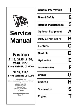Service
Manual
Fastrac
2115, 2125, 2135,
2140, 2150
From Serial No 0738000
3155, 3185
From Serial No 0640000
Published by the
TECHNICAL PUBLICATIONS DEPARTMENT
of
JCB SERVICE LTD;
World Parts Centre,
Waterloo Park
Uttoxeter, Staffordshire
ST14 7BS
Publication No. 9803/8020
Issue 17
General Information 1
Care & Safety 2
3
Optional Equipment A
Body & Framework B
Electrics C
Controls D
Hydraulics E
Transmission F
Brakes G
Steering H
Suspension S
Engine T
Routine Maintenance
 