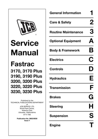 Service
Manual
Fastrac
3170, 3170 Plus
3190, 3190 Plus
3200, 3200 Plus
3220, 3220 Plus
3230, 3230 Plus
Published by the
TECHNICAL PUBLICATIONS DEPARTMENT
of
JCB SERVICE LTD;
World Parts Centre,
Waterloo Park
Uttoxeter, Staffordshire
ST14 7BS
Publication No. 9803/8030
Issue 9
General Information 1
Care & Safety 2
3
Optional Equipment A
Body & Framework B
Electrics C
Controls D
Hydraulics E
Transmission F
Brakes G
Steering H
Suspension S
Engine T
Routine Maintenance
 