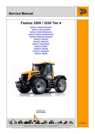 Copyright © 2004 JCB SERVICE. All rights reserved. No part of this publication may be reproduced, stored in a retrieval system, or transmitted in any form or by any other means,
electronic, mechanical, photocopying or otherwise, without prior permission from JCB SERVICE.
World Class
Customer Support
9813/1200-2
Publication No.
Issued by JCB Technical Publications, JCB Aftermarket Training, Woodseat, Rocester, Staffordshire, ST14 5BW, England. Tel +44 1889 591300 Fax +44 1889 591400
Service Manual
Fastrac 3200 / 3230 Tier 4
Section 1 - General Information
Section 2 - Care and Safety
Section 3 - Routine Maintenance
Section A - Hitches and Attachments
Section B - Body and Framework
Section C - Electrics
Section E - Hydraulics
Section F - Transmission
Section G - Brakes
Section H - Steering
Section S - Suspension
Section T - Engine
 