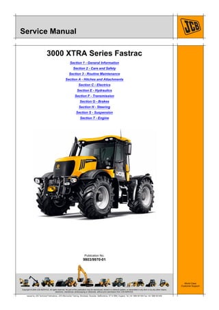 Copyright © 2004 JCB SERVICE. All rights reserved. No part of this publication may be reproduced, stored in a retrieval system, or transmitted in any form or by any other means,
electronic, mechanical, photocopying or otherwise, without prior permission from JCB SERVICE.
World Class
Customer Support
9803/9970-01
Publication No.
Issued by JCB Technical Publications, JCB Aftermarket Training, Woodseat, Rocester, Staffordshire, ST14 5BW, England. Tel +44 1889 591300 Fax +44 1889 591400
Service Manual
3000 XTRA Series Fastrac
Section 1 - General Information
Section 2 - Care and Safety
Section 3 - Routine Maintenance
Section A - Hitches and Attachments
Section C - Electrics
Section E - Hydraulics
Section F - Transmission
Section G - Brakes
Section H - Steering
Section S - Suspension
Section T - Engine
 