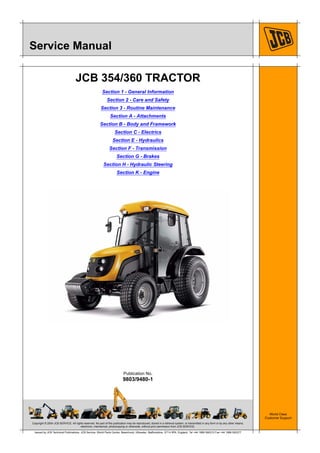 Copyright © 2004 JCB SERVICE. All rights reserved. No part of this publication may be reproduced, stored in a retrieval system, or transmitted in any form or by any other means,
electronic, mechanical, photocopying or otherwise, without prior permission from JCB SERVICE.
World Class
Customer Support
9803/9480-1
Publication No.
Issued by JCB Technical Publications, JCB Service, World Parts Centre, Beamhurst, Uttoxeter, Staffordshire, ST14 5PA, England. Tel +44 1889 590312 Fax +44 1889 593377
Service Manual
JCB 354/360 TRACTOR
Section 1 - General Information
Section 2 - Care and Safety
Section 3 - Routine Maintenance
Section A - Attachments
Section B - Body and Framework
Section C - Electrics
Section E - Hydraulics
Section F - Transmission
Section G - Brakes
Section H - Hydraulic Steering
Section K - Engine
 