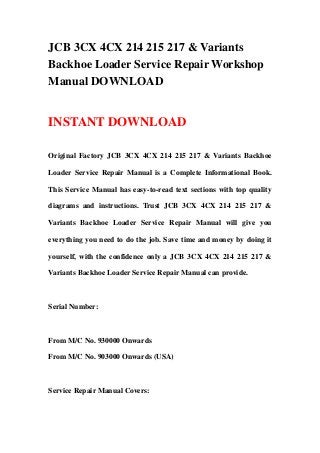 JCB 3CX 4CX 214 215 217 & Variants
Backhoe Loader Service Repair Workshop
Manual DOWNLOAD
INSTANT DOWNLOAD
Original Factory JCB 3CX 4CX 214 215 217 & Variants Backhoe
Loader Service Repair Manual is a Complete Informational Book.
This Service Manual has easy-to-read text sections with top quality
diagrams and instructions. Trust JCB 3CX 4CX 214 215 217 &
Variants Backhoe Loader Service Repair Manual will give you
everything you need to do the job. Save time and money by doing it
yourself, with the confidence only a JCB 3CX 4CX 214 215 217 &
Variants Backhoe Loader Service Repair Manual can provide.
Serial Number:
From M/C No. 930000 Onwards
From M/C No. 903000 Onwards (USA)
Service Repair Manual Covers:
 