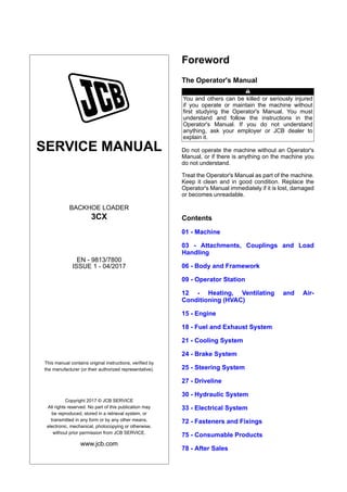 SERVICE MANUAL
BACKHOE LOADER
3CX
EN - 9813/7800
ISSUE 1 - 04/2017
This manual contains original instructions, verified by
the manufacturer (or their authorized representative).
Copyright 2017 © JCB SERVICE
All rights reserved. No part of this publication may
be reproduced, stored in a retrieval system, or
transmitted in any form or by any other means,
electronic, mechanical, photocopying or otherwise,
without prior permission from JCB SERVICE.
www.jcb.com
Foreword
The Operator's Manual
You and others can be killed or seriously injured
if you operate or maintain the machine without
first studying the Operator's Manual. You must
understand and follow the instructions in the
Operator's Manual. If you do not understand
anything, ask your employer or JCB dealer to
explain it.
Do not operate the machine without an Operator's
Manual, or if there is anything on the machine you
do not understand.
Treat the Operator's Manual as part of the machine.
Keep it clean and in good condition. Replace the
Operator's Manual immediately if it is lost, damaged
or becomes unreadable.
Contents
01 - Machine
03 - Attachments, Couplings and Load
Handling
06 - Body and Framework
09 - Operator Station
12 - Heating, Ventilating and Air-
Conditioning (HVAC)
15 - Engine
18 - Fuel and Exhaust System
21 - Cooling System
24 - Brake System
25 - Steering System
27 - Driveline
30 - Hydraulic System
33 - Electrical System
72 - Fasteners and Fixings
75 - Consumable Products
78 - After Sales
 