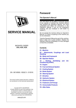 SERVICE MANUAL
BACKHOE LOADER
3CX, 4CX, 5CX
EN - 9813/6950 - ISSUE 3 - 01/2018
This manual contains original instructions, verified by
the manufacturer (or their authorized representative).
Copyright 2018 © JCB SERVICE
All rights reserved. No part of this publication may
be reproduced, stored in a retrieval system, or
transmitted in any form or by any other means,
electronic, mechanical, photocopying or otherwise,
without prior permission from JCB SERVICE.
www.jcb.com
Foreword
The Operator's Manual
You and others can be killed or seriously injured
if you operate or maintain the machine without
first studying the Operator's Manual. You must
understand and follow the instructions in the
Operator's Manual. If you do not understand
anything, ask your employer or JCB dealer to
explain it.
Do not operate the machine without an Operator's
Manual, or if there is anything on the machine you
do not understand.
Treat the Operator's Manual as part of the machine.
Keep it clean and in good condition. Replace the
Operator's Manual immediately if it is lost, damaged
or becomes unreadable.
Contents
01 - Machine
03 - Attachments, Couplings and Load
Handling
06 - Body and Framework
09 - Operator Station
12 - Heating, Ventilating and Air-
Conditioning (HVAC)
15 - Engine
18 - Fuel and Exhaust System
21 - Cooling System
24 - Brake System
25 - Steering System
27 - Driveline
30 - Hydraulic System
33 - Electrical System
72 - Fasteners and Fixings
75 - Consumable Products
78 - After Sales
 