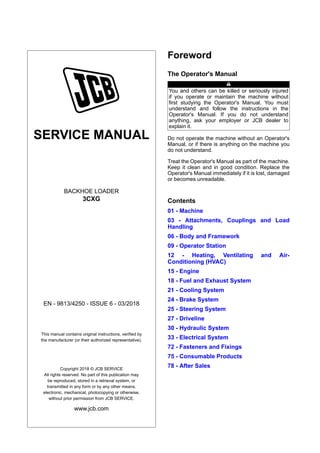 SERVICE MANUAL
BACKHOE LOADER
3CXG
EN - 9813/4250 - ISSUE 6 - 03/2018
This manual contains original instructions, verified by
the manufacturer (or their authorized representative).
Copyright 2018 © JCB SERVICE
All rights reserved. No part of this publication may
be reproduced, stored in a retrieval system, or
transmitted in any form or by any other means,
electronic, mechanical, photocopying or otherwise,
without prior permission from JCB SERVICE.
www.jcb.com
Foreword
The Operator's Manual
You and others can be killed or seriously injured
if you operate or maintain the machine without
first studying the Operator's Manual. You must
understand and follow the instructions in the
Operator's Manual. If you do not understand
anything, ask your employer or JCB dealer to
explain it.
Do not operate the machine without an Operator's
Manual, or if there is anything on the machine you
do not understand.
Treat the Operator's Manual as part of the machine.
Keep it clean and in good condition. Replace the
Operator's Manual immediately if it is lost, damaged
or becomes unreadable.
Contents
01 - Machine
03 - Attachments, Couplings and Load
Handling
06 - Body and Framework
09 - Operator Station
12 - Heating, Ventilating and Air-
Conditioning (HVAC)
15 - Engine
18 - Fuel and Exhaust System
21 - Cooling System
24 - Brake System
25 - Steering System
27 - Driveline
30 - Hydraulic System
33 - Electrical System
72 - Fasteners and Fixings
75 - Consumable Products
78 - After Sales
 