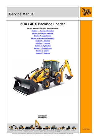 Copyright © 2004 JCB SERVICE. All rights reserved. No part of this publication may be reproduced, stored in a retrieval system, or transmitted in any form or by any other means,
electronic, mechanical, photocopying or otherwise, without prior permission from JCB SERVICE.
World Class
Customer Support
9813/2050-5
Publication No.
Issued by JCB Technical Publications, JCB Aftermarket Training, Woodseat, Rocester, Staffordshire, ST14 5BW, England. Tel +44 1889 591300 Fax +44 1889 591400
Service Manual
3DX / 4DX Backhoe Loader
Service Manual - 3DX / 4DX Backhoe Loader
Section 1 - General Information
Section 2 - Operator’s Manual
Section A - Attachments
Section B - Body and Framework
Section C - Electrics
Section D - Controls
Section E - Hydraulics
Section F - Transmission
Section G - Brakes
Section H - Steering
 