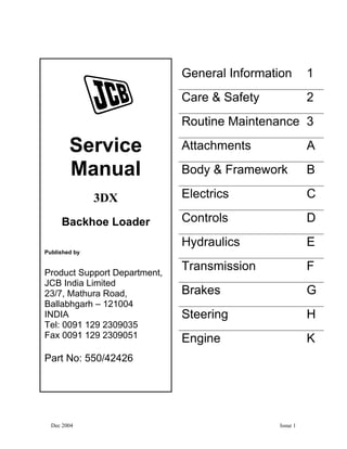Dec 2004 Issue 1
General Information 1
Care & Safety 2
Routine Maintenance 3
Attachments A
Body & Framework B
Electrics C
Controls D
Hydraulics E
Transmission F
Brakes G
Steering H
Engine K
Service
Manual
3DX
Backhoe Loader
Published by
Product Support Department,
JCB India Limited
23/7, Mathura Road,
Ballabhgarh – 121004
INDIA
Tel: 0091 129 2309035
Fax 0091 129 2309051
Part No: 550/42426
 