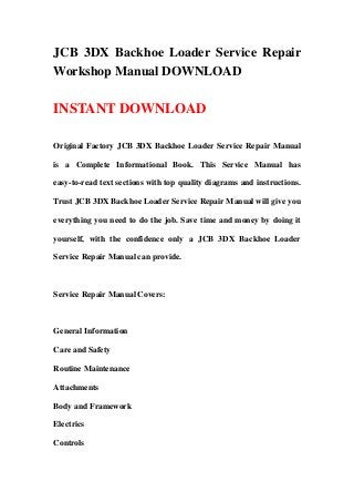 JCB 3DX Backhoe Loader Service Repair
Workshop Manual DOWNLOAD
INSTANT DOWNLOAD
Original Factory JCB 3DX Backhoe Loader Service Repair Manual
is a Complete Informational Book. This Service Manual has
easy-to-read text sections with top quality diagrams and instructions.
Trust JCB 3DX Backhoe Loader Service Repair Manual will give you
everything you need to do the job. Save time and money by doing it
yourself, with the confidence only a JCB 3DX Backhoe Loader
Service Repair Manual can provide.
Service Repair Manual Covers:
General Information
Care and Safety
Routine Maintenance
Attachments
Body and Framework
Electrics
Controls
 