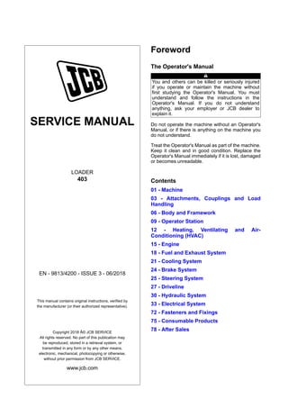SERVICE MANUAL
LOADER
403
EN - 9813/4200 - ISSUE 3 - 06/2018
This manual contains original instructions, verified by
the manufacturer (or their authorized representative).
Copyright 2018 Â© JCB SERVICE
All rights reserved. No part of this publication may
be reproduced, stored in a retrieval system, or
transmitted in any form or by any other means,
electronic, mechanical, photocopying or otherwise,
without prior permission from JCB SERVICE.
www.jcb.com
Foreword
The Operator's Manual
You and others can be killed or seriously injured
if you operate or maintain the machine without
first studying the Operator's Manual. You must
understand and follow the instructions in the
Operator's Manual. If you do not understand
anything, ask your employer or JCB dealer to
explain it.
Do not operate the machine without an Operator's
Manual, or if there is anything on the machine you
do not understand.
Treat the Operator's Manual as part of the machine.
Keep it clean and in good condition. Replace the
Operator's Manual immediately if it is lost, damaged
or becomes unreadable.
Contents
01 - Machine
03 - Attachments, Couplings and Load
Handling
06 - Body and Framework
09 - Operator Station
12 - Heating, Ventilating and Air-
Conditioning (HVAC)
15 - Engine
18 - Fuel and Exhaust System
21 - Cooling System
24 - Brake System
25 - Steering System
27 - Driveline
30 - Hydraulic System
33 - Electrical System
72 - Fasteners and Fixings
75 - Consumable Products
78 - After Sales
 