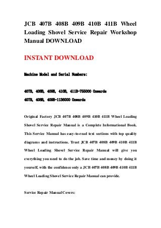 JCB 407B 408B 409B 410B 411B Wheel
Loading Shovel Service Repair Workshop
Manual DOWNLOAD
INSTANT DOWNLOAD
Machine Model and Serial Numbers:
407B, 408B, 409B, 410B, 411B-755000 Onwards
407B, 408B, 409B-1136000 Onwards
Original Factory JCB 407B 408B 409B 410B 411B Wheel Loading
Shovel Service Repair Manual is a Complete Informational Book.
This Service Manual has easy-to-read text sections with top quality
diagrams and instructions. Trust JCB 407B 408B 409B 410B 411B
Wheel Loading Shovel Service Repair Manual will give you
everything you need to do the job. Save time and money by doing it
yourself, with the confidence only a JCB 407B 408B 409B 410B 411B
Wheel Loading Shovel Service Repair Manual can provide.
Service Repair Manual Covers:
 