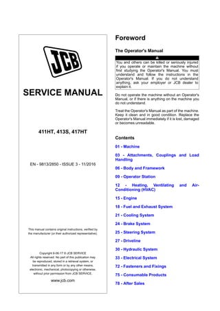 SERVICE MANUAL
411HT, 413S, 417HT
EN - 9813/2850 - ISSUE 3 - 11/2016
This manual contains original instructions, verified by
the manufacturer (or their authorized representative).
Copyright 6-06-17 © JCB SERVICE
All rights reserved. No part of this publication may
be reproduced, stored in a retrieval system, or
transmitted in any form or by any other means,
electronic, mechanical, photocopying or otherwise,
without prior permission from JCB SERVICE.
www.jcb.com
Foreword
The Operator's Manual
You and others can be killed or seriously injured
if you operate or maintain the machine without
first studying the Operator's Manual. You must
understand and follow the instructions in the
Operator's Manual. If you do not understand
anything, ask your employer or JCB dealer to
explain it.
Do not operate the machine without an Operator's
Manual, or if there is anything on the machine you
do not understand.
Treat the Operator's Manual as part of the machine.
Keep it clean and in good condition. Replace the
Operator's Manual immediately if it is lost, damaged
or becomes unreadable.
Contents
01 - Machine
03 - Attachments, Couplings and Load
Handling
06 - Body and Framework
09 - Operator Station
12 - Heating, Ventilating and Air-
Conditioning (HVAC)
15 - Engine
18 - Fuel and Exhaust System
21 - Cooling System
24 - Brake System
25 - Steering System
27 - Driveline
30 - Hydraulic System
33 - Electrical System
72 - Fasteners and Fixings
75 - Consumable Products
78 - After Sales
 