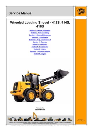 Copyright © 2004 JCB SERVICE. All rights reserved. No part of this publication may be reproduced, stored in a retrieval system, or transmitted in any form or by any other means,
electronic, mechanical, photocopying or otherwise, without prior permission from JCB SERVICE.
World Class
Customer Support
9803/4170-16
Publication No.
Issued by JCB Technical Publications, JCB Aftermarket Training, Woodseat, Rocester, Staffordshire, ST14 5BW, England. Tel +44 1889 591300 Fax +44 1889 591400
Service Manual
Wheeled Loading Shovel - 412S, 414S,
416S
Section 1 - General Information
Section 2 - Care and Safety
Section 3 - Routine Maintenance
Section A - Attachments
Section B - Body and Framework
Section C - Electrics
Section E - Hydraulics
Section F - Transmission
Section G - Brakes
Section H - Hydraulic Steering
Section K - Engine
 