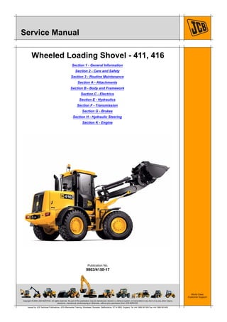 Copyright © 2004 JCB SERVICE. All rights reserved. No part of this publication may be reproduced, stored in a retrieval system, or transmitted in any form or by any other means,
electronic, mechanical, photocopying or otherwise, without prior permission from JCB SERVICE.
World Class
Customer Support
9803/4150-17
Publication No.
Issued by JCB Technical Publications, JCB Aftermarket Training, Woodseat, Rocester, Staffordshire, ST14 5BW, England. Tel +44 1889 591300 Fax +44 1889 591400
Service Manual
Wheeled Loading Shovel - 411, 416
Section 1 - General Information
Section 2 - Care and Safety
Section 3 - Routine Maintenance
Section A - Attachments
Section B - Body and Framework
Section C - Electrics
Section E - Hydraulics
Section F - Transmission
Section G - Brakes
Section H - Hydraulic Steering
Section K - Engine
 