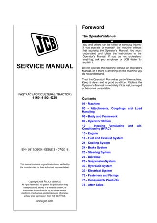 SERVICE MANUAL
FASTRAC (AGRICULTURAL TRACTOR)
4160, 4190, 4220
EN - 9813/3600 - ISSUE 3 - 07/2018
This manual contains original instructions, verified by
the manufacturer (or their authorized representative).
Copyright 2018 Â© JCB SERVICE
All rights reserved. No part of this publication may
be reproduced, stored in a retrieval system, or
transmitted in any form or by any other means,
electronic, mechanical, photocopying or otherwise,
without prior permission from JCB SERVICE.
www.jcb.com
Foreword
The Operator's Manual
You and others can be killed or seriously injured
if you operate or maintain the machine without
first studying the Operator's Manual. You must
understand and follow the instructions in the
Operator's Manual. If you do not understand
anything, ask your employer or JCB dealer to
explain it.
Do not operate the machine without an Operator's
Manual, or if there is anything on the machine you
do not understand.
Treat the Operator's Manual as part of the machine.
Keep it clean and in good condition. Replace the
Operator's Manual immediately if it is lost, damaged
or becomes unreadable.
Contents
01 - Machine
03 - Attachments, Couplings and Load
Handling
06 - Body and Framework
09 - Operator Station
12 - Heating, Ventilating and Air-
Conditioning (HVAC)
15 - Engine
18 - Fuel and Exhaust System
21 - Cooling System
24 - Brake System
25 - Steering System
27 - Driveline
28 - Suspension System
30 - Hydraulic System
33 - Electrical System
72 - Fasteners and Fixings
75 - Consumable Products
78 - After Sales
 